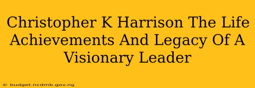 Christopher K Harrison The Life Achievements And Legacy Of A Visionary Leader