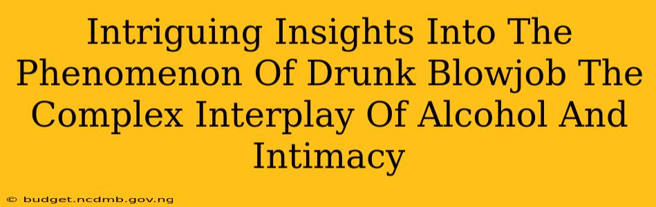 Intriguing Insights Into The Phenomenon Of Drunk Blowjob The Complex Interplay Of Alcohol And Intimacy