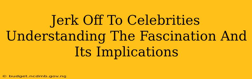 Jerk Off To Celebrities Understanding The Fascination And Its Implications