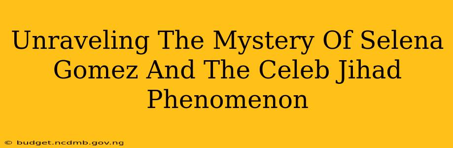 Unraveling The Mystery Of Selena Gomez And The Celeb Jihad Phenomenon
